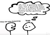 oh, I'm a gummy bear. yes, I'm a gummy bear. oh im a yummy tummy funny lucky gummy bear Hey are you listening C Yeh 00 A