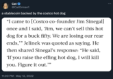 Cat @CatOrman1 a stablecoin backed by the costco hot dog "I came to [Costco co-founder Jim Sinegal] once and I said, 'Jim, we can't sell this hot dog for a buck fifty. We are losing our rear ends,"" Jelinek was quoted as saying. He then shared Sinegal's response: “He said, 'If you raise the effing hot dog, I will kill you. Figure it out. 11:00 PM - May 12, 2022 9.99 :