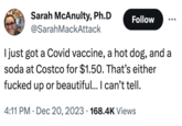 Sarah McAnulty, Ph.D @SarahMackAttack Follow I just got a Covid vaccine, a hot dog, and a soda at Costco for $1.50. That's either f----- up or beautiful... I can't tell. 4:11 PM Dec 20, 2023 168.4K Views .