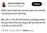 Simon Holland @simoncholland Wife: I just wish you would open up and tell me what you're thinking. Follow Me: OK, in the $1.50 Costco hotdog combo do you think the hot dog is $1 and the drink is $.50 or both $.75? 7:16 PM Jan 15, 2023 149.1K Views .