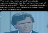 The look you make when Putin starts yammering about the 9th century, instead of talking about CRT, liberal hypocrisy, bug diet, cancel culture, men in women's sports and Hunter Biden D pics