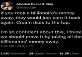Alasdair Beckett-King @MisterABK If you took a billionaire's money away, they would just earn it back again. Cream rises to the top. I'm so confident about this, I think we should prove it by taking all the billionaires' money away. 2:24 PM 29 Apr 23 1,510 Retweets 34 Quote Tweets 14.5K Likes