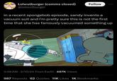 Lolwutburger (comms closed) @lolwutburger in a recent spongebob episode, sandy invents a vacuum suit and i'm pretty sure this is not the first time that she has famously vacuumed something up GG Follow 2:48 AM 2/10/24 From Earth 487K Views 987 Reposts 62 Quotes 11K Likes 1K Bookmarks