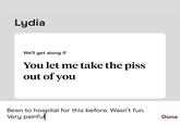 Lydia We'll get along if You let me take the piss out of you Been to hospital for this before. Wasn't fun. Very painful Done