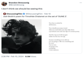 Brandon Streussnig @BrndnStrssng I don't think we should be seeing this DiscussingFilm @DiscussingFilm. Feb 10 Josh Brolin's poem for Timothée Chalamet on the set of 'DUNE 2². 2:36 PM. Feb 10, 2024 8.5M Views Your face is ctched by adolescence. Your checkbones jump toward what are youth-laden eyes that slide down a prominent nose and onto lips of a certain poetry. And the way you hold my gaze makes me fear my own age because something in me tells me you are going to offer me something and. for now, I'm not sure It's going to be something I want anymore.