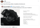 will @macIunkey how I text the boys after a healthy Fortnite win + DiscussingFilm @DiscussingFilm. Feb 10 Josh Brolin's poem for Timothée Chalamet on the set of 'DUNE 2'. 4:23 PM. Feb 10, 2024 2.2M Views Your face is ctched by adolescence. Your checkbones jump toward what are youth-laden eyes that slide down a prominent nose and onto lips of a certain poetry. And the way you hold my gaze makes me fear my own age because something in me tells me you are going to offer me something and. for now, I'm not sure it's going to be something I want anymore. ...
