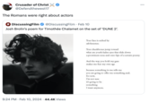Crusader of Christ @Defendthewest17 The Romans were right about actors DiscussingFilm @DiscussingFilm. Feb 10 Josh Brolin's poem for Timothée Chalamet on the set of 'DUNE 2². 9:24 PM Feb 10, 2024 44.4K Views Your face is ctched by adolescence. Your checkbones jump toward what are youth-laden eyes that slide down a prominent nose and onto lips of a certain poetry. And the way you hold my gaze makes me fear my own age because something in me tells me you are going to offer me something and. for now, I'm not sure It's going to be something I want anymore.