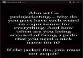 h3h3productions 13m Also w-- is pedojacketing... why do you guys have such weird ass expressions for everything. And how often are you being accused of being a p--- that you need a nick name for it? If the jacket fits, you must not acquit!