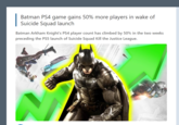 Batman PS4 game gains 50% more players in wake of Suicide Squad launch Batman Arkham Knight's PS4 player count has climbed by 50% in the two weeks preceding the PS5 launch of Suicide Squad Kill the Justice League.