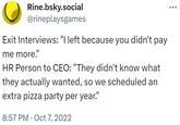 Rine.bsky.social @rineplaysgames Exit Interviews: "I left because you didn't pay me more." HR Person to CEO: "They didn't know what they actually wanted, so we scheduled an extra pizza party per year." 8:57 PM Oct 7, 2022