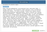 posted 8 years ago Reddit Smoking My Grandfather smoked his whole life. I was about 10 years old when my mother said to him, 'If you ever want to see your grandchildren graduate, you have to stop immediately.'. Tears welled up in his eyes when he realized what exactly was at stake. He gave it up immediately. Three years later he died of lung cancer. It was really sad and destroyed me. My mother said to me- 'Don't ever smoke. Please don't put your family through what your Grandfather put us through." I agreed. At 28, I have never touched a c--------. I must say, I feel a very slight sense of regret for never having done it, because your post gave me cancer anyway. 119 ♥ COPY