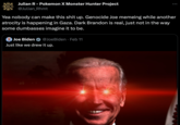 Julian R - Pokemon X Monster Hunter Project @Julian_Rhmt Yea nobody can make this s--- up. Genocide Joe memeing while another atrocity is happening in Gaza. Dark Brandon is real, just not in the way some dumbasses imagine it to be. Joe Biden @Joe Biden Feb 11 Just like we drew it up.