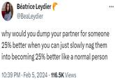 Béatrice Leydier @BeaLeydier why would you dump your partner for someone 25% better when you can just slowly nag them into becoming 25% better like a normal person 10:39 PM. Feb 5, 2024 · 116.5K Views