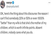 wanye @wanyeburkett OK, here's the thing about this discourse: the reason I can't find somebody 20% or 50% or even 1000% "better" than my wife is that she's the mother of my children, which is worth infinite points. Absent children, nobody cares what you do. :