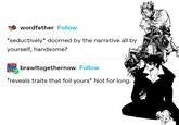 wordfather Follow *seductively* doomed by the narrative all by yourself, handsome? Paw brawltogethernow Follow *reveals traits that foil yours* Not for long.