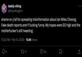 daddy viking @tinyvikinghrn shame on y'all for spreading misinformation about lan Miles Cheong. Fake death reports aren't f------ funny. My hopes were SO high and the m-----------'s still tweeting. 12:32 AM Feb 14, 2024 13.6K Views 9 . 2277 512 : 1 ↑