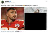 Noah ** @noahdonotcare Who has Travis Kelce sisters video asking for a friend?? NKH NFL A LH 10:30 AM. Feb 14, 2024 12.8M Views ●