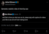 Adrian Dittmann @Adrian Dittmann Generate a realistic video of what Ilya saw Sam Altman @sama. 2h we'd like to show you what sora can do, please reply with captions for videos you'd like to see and we'll start making some! 3:12 PM Feb 15, 2024 7,596 Views 25 . 37 138 10 : ←]