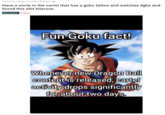 Posted by u/Only_Use7446 20 hours ago Have a uncle in the cartel that has a goku tattoo and watches dgbz and found this s--- hilarous Discussion nsfw Fun Goku fact! Whenever new Dragon Ball content is released, cartel activity drops significantly for about two days.