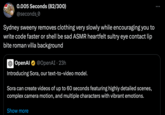 0.005 Seconds (82/300) @seconds_0 Sydney sweeny removes clothing very slowly while encouraging you to write code faster or shell be sad ASMR heartfelt sultry eye contact lip bite roman villa background OpenAl @OpenAI. 23h Introducing Sora, our text-to-video model. Sora can create videos of up to 60 seconds featuring highly detailed scenes, complex camera motion, and multiple characters with vibrant emotions. Show more :