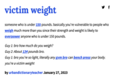 victim weight someone who is under 150 pounds. basically you're vulnerable to people who weigh much more than you since their strength and weight is likely to overpower anyone who is under 150 pounds. Guy 1: bro how much do you weigh? Guy 2: About 134 pounds bro. Guy 1: bro you're so light, literally any gym bro can bench press your body. you're a victim weight by urbandictionaryteacher January 27, 2023 f