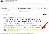 Armand Domalewski @ArmandDoma Between this and the "10,000 word essay on why I became an alcoholic who cheated on my husband" column I feel like The Cut's business model is just hiring the most unhinged people imaginable and giving them a column Done SUBSCRIBE T H E CUT thecut.com NEW YORK AA C FIRST PERSON | 7:00 A.M. The Day I Put $50,000 in a Shoe Box and Handed It to a Stranger I never thought I was the kind of person to fall for a scam. By Charlotte Cowles, the Cut's financial-advice columnist. 2:05 PM. Feb 15, 2024 from California, USA. 567.1K Views SIGN IN