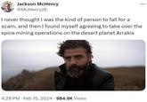 Jackson McHenry @McHenryJD ... I never thought I was the kind of person to fall for a scam, and then I found myself agreeing to take over the spice mining operations on the desert planet Arrakis 4:28 PM Feb 15, 2024 · 984.9K Views