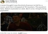 Isaac Feldberg @isaacfeldberg I never thought I was the kind of person to fall for a scam, and then I shopped at TK Jewelers. The jewelry's fake. Watch exploded on date. Bent wrist, thing f------ exploded. 9:32 PM Feb 15, 2024 · 3,477 Views