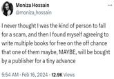 Moniza Hossain @moniza_hossain I never thought I was the kind of person to fall for a scam, and then I found myself agreeing to write multiple books for free on the off chance that one of them maybe, MAYBE, will be bought by a publisher for a tiny advance 5:54 AM Feb 16, 2024 12.9K Views
