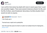 Jawsh @Its_Jawsh I can confirm that James has dealt with more in recent years than I could ever possibly imagine. There were several instances wherein his life, and the life of others, were threatened. Genuinely a horrible situation that I would not wish on anyone. Subscribe Jameskii I can finally say it. Twomad was a r----- and a p--------. Over the past few years he tried to murder me multiple times for helping the ... Show more @Jameskii Feb 14 3:49 PM. Feb 14, 2024 383.6K Views