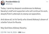 President Biden @POTUS Today, I send my deepest condolences to Aleksey Navalny's staff and supporters who will continue his work, despite Putin's attempts to stamp out opposition. And above all, to his family who shared Aleksey's dream of a better future for Russia. May God bless Aleksey Navalny. : 2:21 PM Feb 16, 2024 1.1M Views .