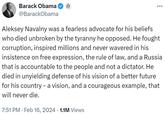 Barack Obama @Barack Obama : Aleksey Navalny was a fearless advocate for his beliefs who died unbroken by the tyranny he opposed. He fought corruption, inspired millions and never wavered in his insistence on free expression, the rule of law, and a Russia that is accountable to the people and not a dictator. He died in unyielding defense of his vision of a better future for his country - a vision, and a courageous example, that will never die. 7:51 PM Feb 16, 2024 1.1M Views