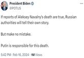 President Biden @POTUS If reports of Aleksey Navalny's death are true, Russian authorities will tell their own story. But make no mistake. Putin is responsible for this death. 5:42 PM. Feb 16, 2024 · 1M Views :