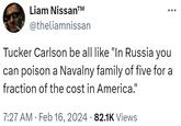 Liam Nissan™ @theliamnissan Tucker Carlson be all like "In Russia you can poison a Navalny family of five for a fraction of the cost in America." 7:27 AM. Feb 16, 2024 82.1K Views ●●● ●