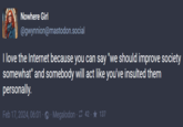 Nowhere Girl @gwynnion@mastodon.social I love the Internet because you can say "we should improve society somewhat" and somebody will act like you've insulted them personally. Feb 17, 2024, 06:01 Megalodon 42 ★ 137