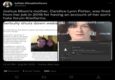 keffals keffals #DropKiwifarms @keffals Joshua Moon's mother, Candice Lynn Potter, was fired from her job in 2018 for having an account of her son's hate forum Kiwifarms. perbully shuts down webs FINDMUGSHOTS.com ous cyberbully has shut down his website, Kiwi Farms, following the sa her by her employer. tonner Moon, also known as chverbot" or "Ibanx," was forced the cyberbullying website down ller Williams Realty sacked his Candice Lynn Potter, who also ccount on the platform. on explained his reasons for the Kiwi Farms website down. pormal circumstances, I would ge them (Candy Potter and latives) to take measures protecting themselves and their ons," he said. "It would be time- ing litigation, but that is the d for freedom of speech." 12:43 PM - Aug 28, 2022. Twitter Web App BUSTED: Joshua Conner Moon's mothe Potter, was fired for having an accoun Farms website, which is a cyberbullying that was run by her son. Courtesy Obr Joshua Conner Moon's Facebook F 26 Retweets 1 Quote Tweet 220 Likes S.com 27 Candice Potter A FINDM