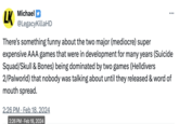 LK Michael @LegacyKillaHD There's something funny about the two major (mediocre) super expensive AAA games that were in development for many years (Suicide Squad/Skull & Bones) being dominated by two games (Helldivers 2/Palworld) that nobody was talking about until they released & word of mouth spread. 2:26 PM Feb 18, 2024 2:26 PM. Feb 18, 2024 . :