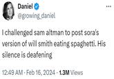 Daniel @growing_daniel I challenged sam altman to post sora's version of will smith eating spaghetti. His silence is deafening 12:49 AM Feb 16, 2024 1.3M Views