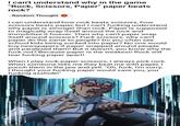 I can't understand why in the game "Rock, Scissors, Paper" paper beats rock? Random Thought I can understand how rock beats scissors, how scissors beats paper, but I can't f------ understand why paper is stronger than rock. Paper is supposed to magically wrap itself around the rock and immobilize it forever. Then why can't paper wrap itself around scissors? F--- scissors, why can't paper do the same to people? Do you often see school kids being sucked into paper? No one would buy newspapers if paper wrapped around people and paralyzed them! But it doesn't, you know why the f--- not? Because paper is the weakest! Rock will tear f------ paper apart! When I play rock-paper-scissors, I always pick rock. When someone tells me they beat me with paper, I punch them in the jaw and yell: "Oh, f---, I'm sorry, I thought your f------ paper would save you, you f------ a------!" imgflip.com