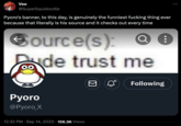 Vee @SuperSquidoodle Pyoro's banner, to this day, is genuinely the funniest f------ thing ever because that literally is his source and it checks out every time Ⓒource(s): Pyoro @Pyoro_X de trust me 12:32 PM Sep 14, 2023 156.3K Views Following :