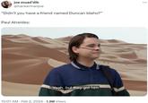 joe muad'dib @hackermanjoe "Didn't you have a friend named Duncan Idaho?" Paul Atreides: Yeah, but they got him. 10:07 AM Feb 2, 2024 1.3M Views ...