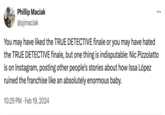 Phillip Maciak @pjmaciak You may have liked the TRUE DETECTIVE finale or you may have hated the TRUE DETECTIVE finale, but one thing is indisputable: Nic Pizzolatto is on Instagram, posting other people's stories about how Issa López ruined the franchise like an absolutely enormous baby. 10:29 PM Feb 19, 2024