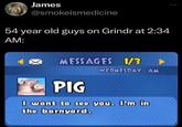 James @smokeismedicine 54 year old guys on Grindr at 2:34 AM: MESSAGES 1/3 WEDNESDAY AM ... PIG I want to see you. I'm in the barnyard.
