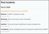 Past Incidents Feb 21, 2024 Unexpected responses from ChatGPT Resolved - ChatGPT is operating normally. Feb 21, 08:14 PST Monitoring - We're continuing to monitor the situation. Feb 20, 16:59 PST Identified - The issue has been identified and is being remediated now. Feb 20, 15:47 PST Investigating - We are investigating reports of unexpected responses from ChatGPT. Feb 20, 15:40 PST