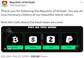 Republic of Kiribati @KiribatiGov Thank you for following the Republic of Kiribati. You are all now honorary citizens of our beautiful island nation. Now let's talk about the back taxes you owe. PAY AS YOU WISH B S $ II GIF Crypto . CashApp 2 P 2:21 AM Feb 21, 2024 330.6K Views Zelle Paypal
