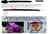 Yeah so that's called Aposematism and its function is to warn off predators. Are you a predator? Because it clearly works. Every Single Time Follow Woodys350 m....1d In nature, poisonous creatures will often develop bright colors to warn others of their toxicity.