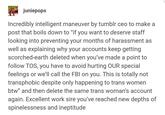 juniepops Incredibly intelligent maneuver by tumblr ceo to make a post that boils down to "if you want to deserve staff looking into preventing your months of harassment as well as explaining why your accounts keep getting scorched-earth deleted when you've made a point to follow TOS, you have to avoid hurting OUR special feelings or we'll call the FBI on you. This is totally not transphobic despite only happening to trans women btw" and then delete the same trans woman's account again. Excellent work sire you've reached new depths of spinelessness and ineptitude