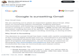 Martin Shkreli (e/acc) @wagieeacc got the same email RIP @Proton Mail is good Google Dear Gmail User, Google is sunsetting Gmail Subscribe What This Means for You MGmail We are reaching out to share an important update about Gmail. After years of connecting millions worldwide, enabling seamless communication, and fostering countless connections, the journey of Gmail is coming to a close. As of August 1, 2024, Gmail will officially be sunsetted, marking the end of its service. This means that as of this date, Gmail will no longer support sending, receiving, or storing emails. Why Gmail is Sunsetting The decision to sunset Gmail has been made with careful consideration of the evolving digital landscape and our commitment to providing high- quality, innovative solutions that meet the needs of our users. In the spirit of progress and adaptation, we are focusing our resources on developing new technologies and platforms that will continue to revolutionize the way we communicate and interact online. 2:38 PM. Feb 22, 2024 131.8K Views • Email Access: Up until August 1, 2024, you will be able to access and download all your emails. After this date, Gmail accounts will become inaccessible. :