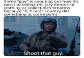 Some "guy" is spouting out how it's racist to collect military items like clothing or collectibles firearms because "X, Y or Z" country did something at some point Shoot that guy.