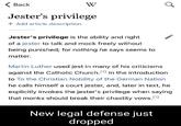 < Back Jester's privilege + Add article description W Jester's privilege is the ability and right of a jester to talk and mock freely without being punished; for nothing he says seems to matter. Martin Luther used jest in many of his criticisms against the Catholic Church. [1] In the introduction to To the Christian Nobility of the German Nation he calls himself a court jester, and, later in text, he explicitly invokes the jester's privilege when saying that monks should break their chastity vows.[1¹] New legal defense just dropped